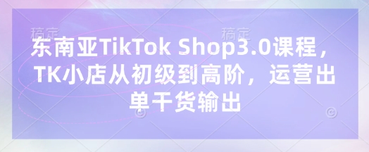 东南亚TikTok Shop3.0课程，TK小店​从初级到高阶，运营出单干货输出-牛马资源